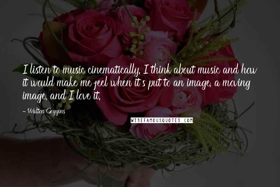 Walton Goggins quotes: I listen to music cinematically. I think about music and how it would make me feel when it's put to an image, a moving image, and I love it. Walton Goggins quotes: I listen to music cinematically. I think about music and how it would make me feel when it's put to an image, a moving image, and I love it.