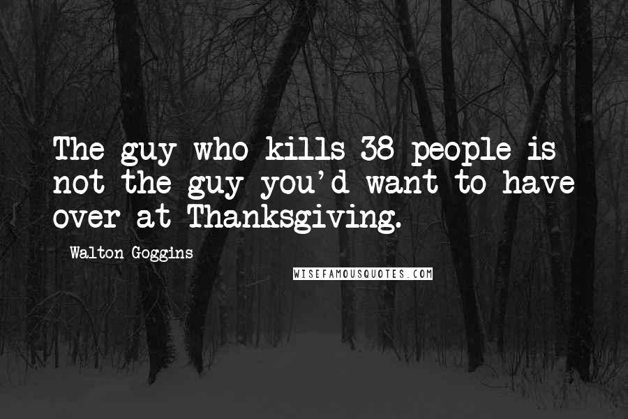 Walton Goggins quotes: The guy who kills 38 people is not the guy you'd want to have over at Thanksgiving.