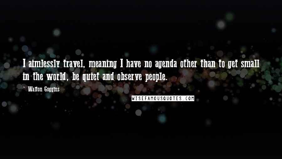 Walton Goggins quotes: I aimlessly travel, meaning I have no agenda other than to get small in the world, be quiet and observe people.