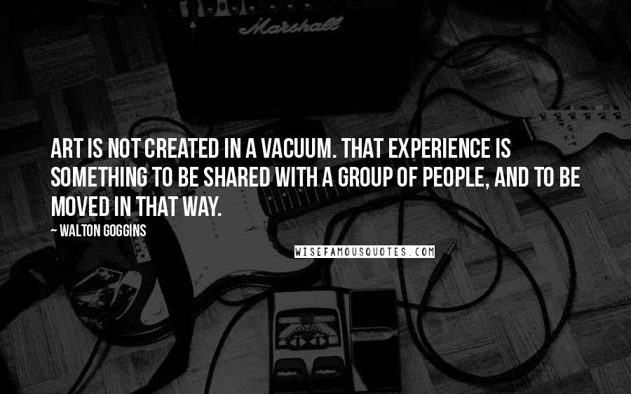 Walton Goggins quotes: Art is not created in a vacuum. That experience is something to be shared with a group of people, and to be moved in that way.