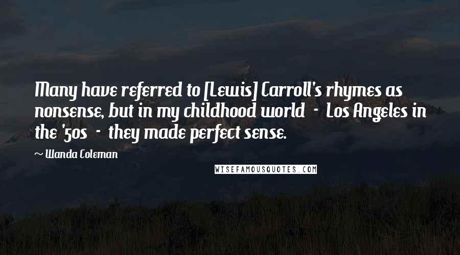 Wanda Coleman quotes: Many have referred to [Lewis] Carroll's rhymes as nonsense, but in my childhood world - Los Angeles in the '50s - they made perfect sense.