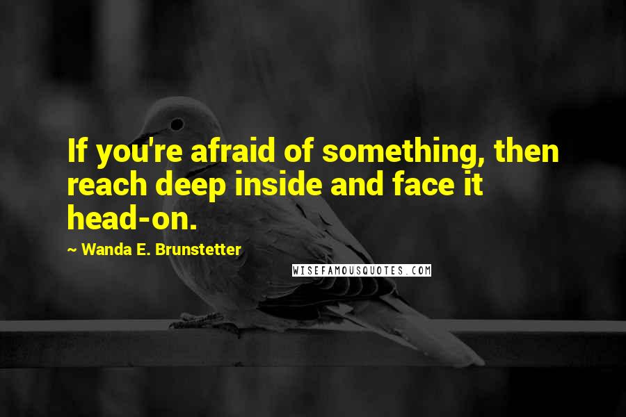 Wanda E. Brunstetter quotes: If you're afraid of something, then reach deep inside and face it head-on.