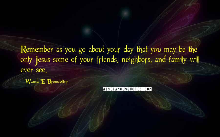 Wanda E. Brunstetter quotes: Remember as you go about your day that you may be the only Jesus some of your friends, neighbors, and family will ever see. Wanda E. Brunstetter quotes: Remember as you go about your day that you may be the only Jesus some of your friends, neighbors, and family will ever see.