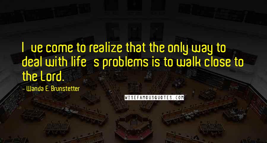 Wanda E. Brunstetter quotes: I've come to realize that the only way to deal with life's problems is to walk close to the Lord.