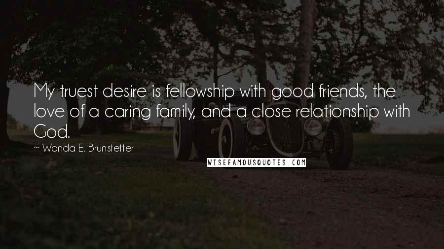Wanda E. Brunstetter quotes: My truest desire is fellowship with good friends, the love of a caring family, and a close relationship with God. Wanda E. Brunstetter quotes: My truest desire is fellowship with good friends, the love of a caring family, and a close relationship with God.