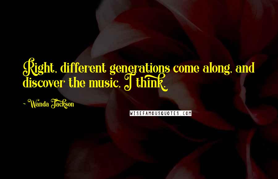 Wanda Jackson quotes: Right, different generations come along, and discover the music, I think.