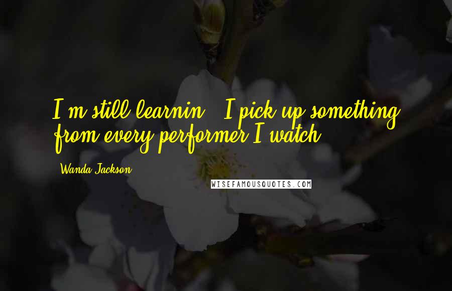 Wanda Jackson quotes: I'm still learnin'. I pick up something from every performer I watch.