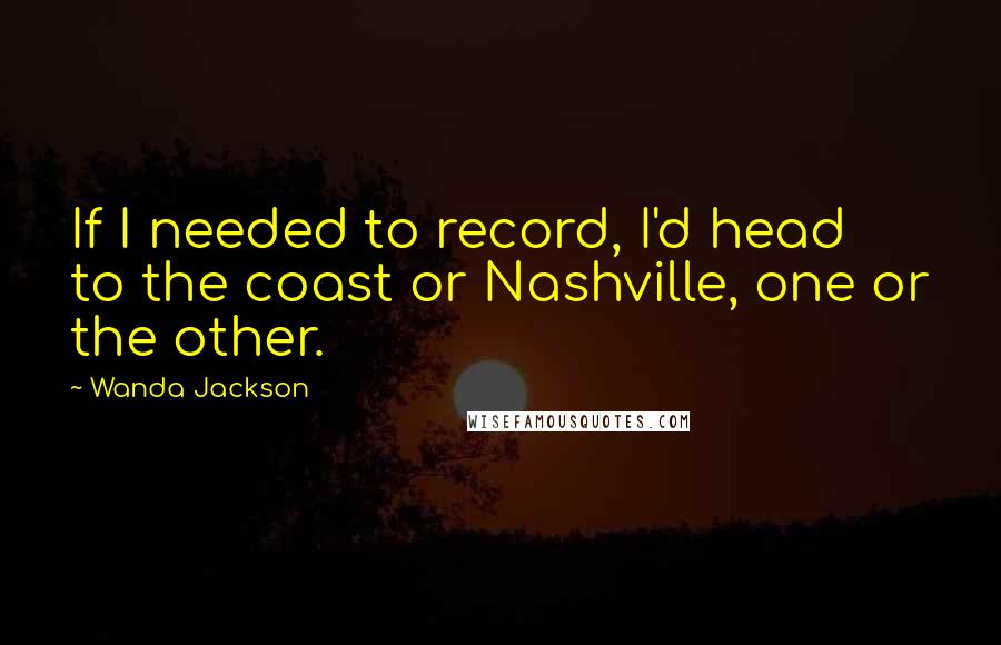 Wanda Jackson quotes: If I needed to record, I'd head to the coast or Nashville, one or the other.