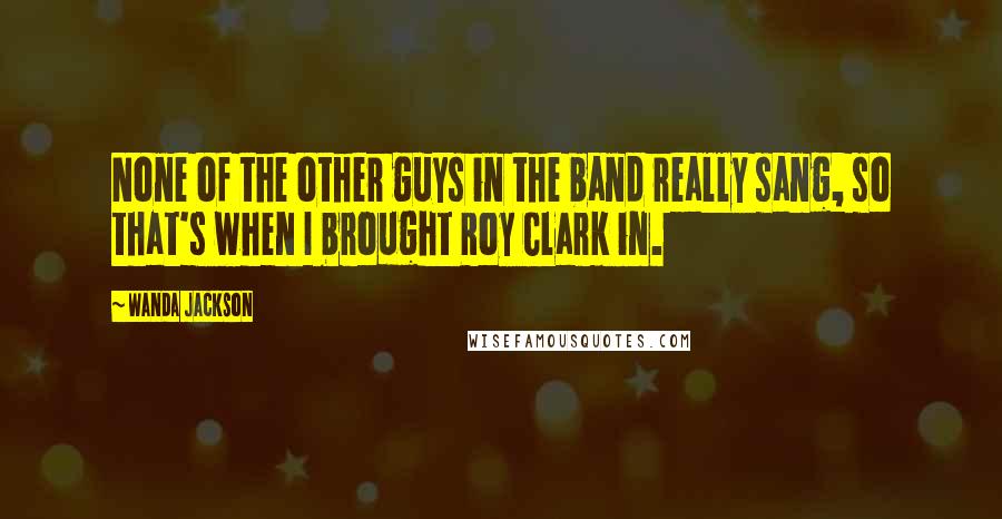 Wanda Jackson quotes: None of the other guys in the band really sang, so that's when I brought Roy Clark in.