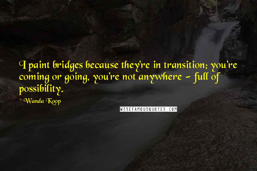 Wanda Koop quotes: I paint bridges because they're in transition; you're coming or going, you're not anywhere - full of possibility. Wanda Koop quotes: I paint bridges because they're in transition; you're coming or going, you're not anywhere - full of possibility.