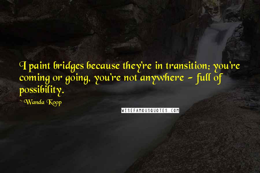 Wanda Koop quotes: I paint bridges because they're in transition; you're coming or going, you're not anywhere - full of possibility.