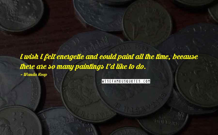 Wanda Koop quotes: I wish I felt energetic and could paint all the time, because there are so many paintings I'd like to do. Wanda Koop quotes: I wish I felt energetic and could paint all the time, because there are so many paintings I'd like to do.