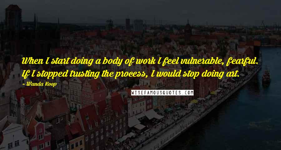 Wanda Koop quotes: When I start doing a body of work I feel vulnerable, fearful. If I stopped trusting the process, I would stop doing art. Wanda Koop quotes: When I start doing a body of work I feel vulnerable, fearful. If I stopped trusting the process, I would stop doing art.