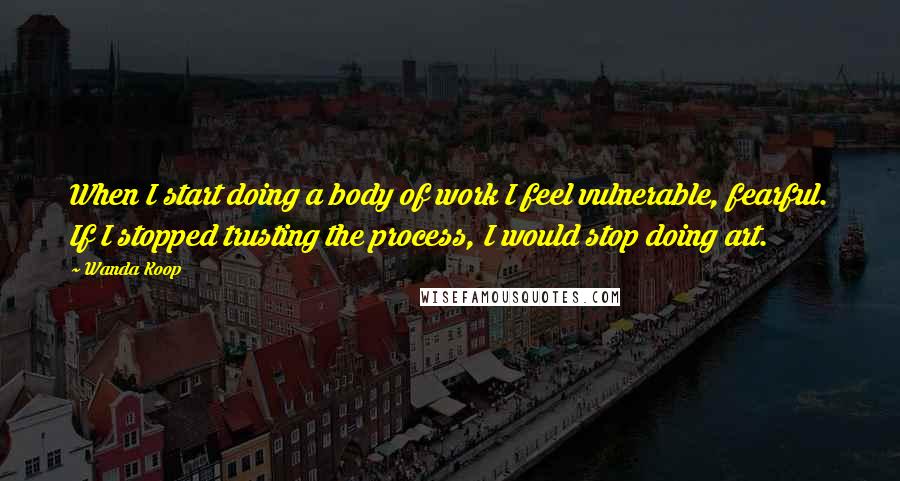 Wanda Koop quotes: When I start doing a body of work I feel vulnerable, fearful. If I stopped trusting the process, I would stop doing art.