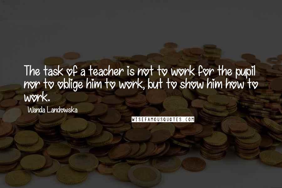 Wanda Landowska quotes: The task of a teacher is not to work for the pupil nor to oblige him to work, but to show him how to work. Wanda Landowska quotes: The task of a teacher is not to work for the pupil nor to oblige him to work, but to show him how to work.