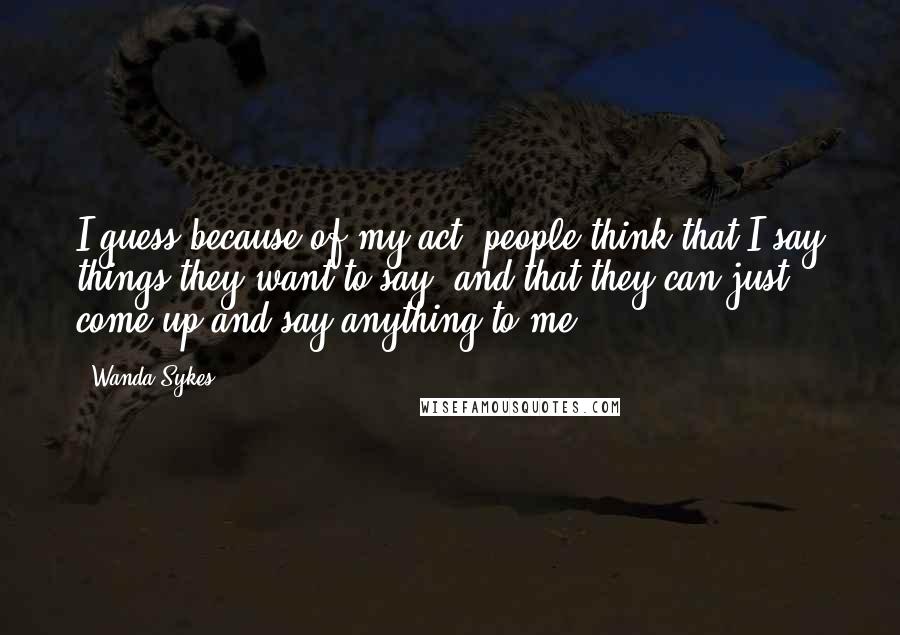 Wanda Sykes quotes: I guess because of my act, people think that I say things they want to say, and that they can just come up and say anything to me.