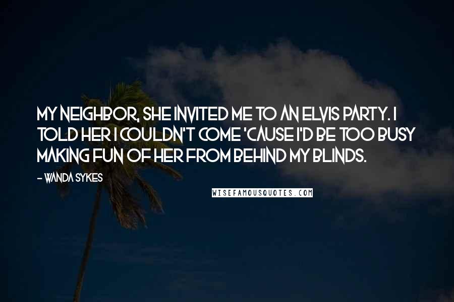 Wanda Sykes quotes: My neighbor, she invited me to an Elvis party. I told her I couldn't come 'cause I'd be too busy making fun of her from behind my blinds.