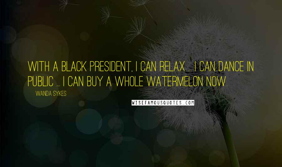 Wanda Sykes quotes: With a black president, I can relax ... I can dance in public ... I can buy a whole watermelon now.