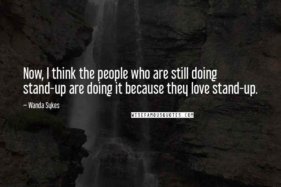 Wanda Sykes quotes: Now, I think the people who are still doing stand-up are doing it because they love stand-up.