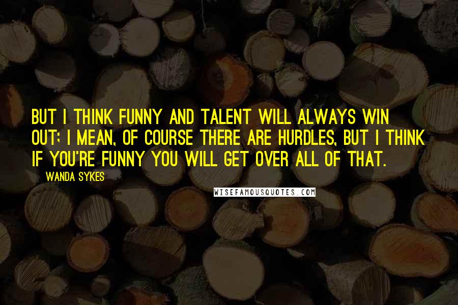 Wanda Sykes quotes: But I think funny and talent will always win out; I mean, of course there are hurdles, but I think if you're funny you will get over all of that.