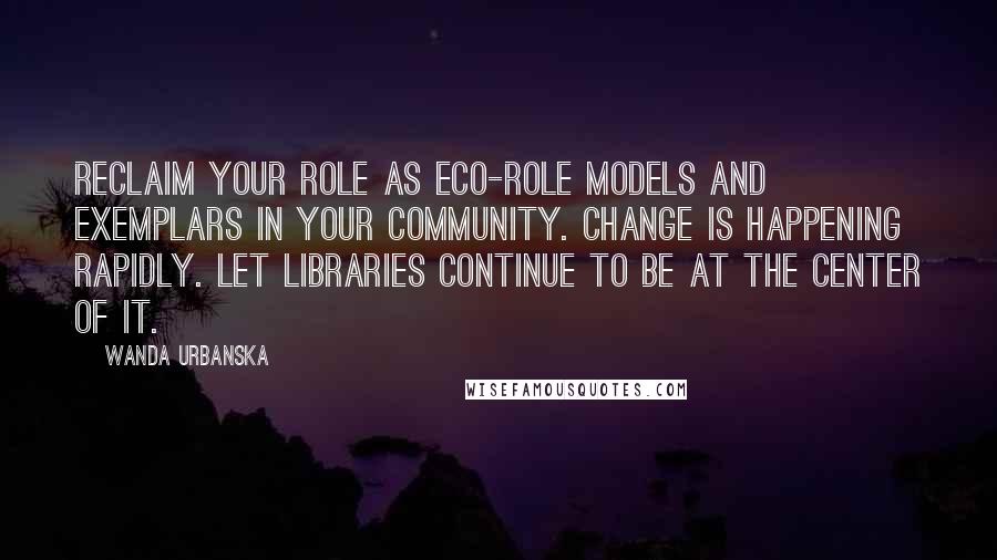 Wanda Urbanska quotes: Reclaim your role as eco-role models and exemplars in your community. Change is happening rapidly. Let libraries continue to be at the center of it.