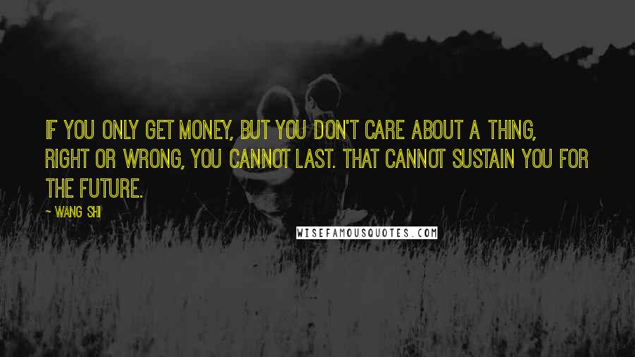 Wang Shi quotes: If you only get money, but you don't care about a thing, right or wrong, you cannot last. That cannot sustain you for the future.