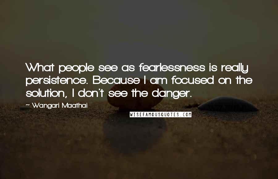 Wangari Maathai quotes: What people see as fearlessness is really persistence. Because I am focused on the solution, I don't see the danger. Wangari Maathai quotes: What people see as fearlessness is really persistence. Because I am focused on the solution, I don't see the danger.