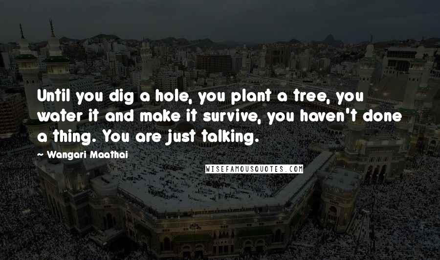 Wangari Maathai quotes: Until you dig a hole, you plant a tree, you water it and make it survive, you haven't done a thing. You are just talking.