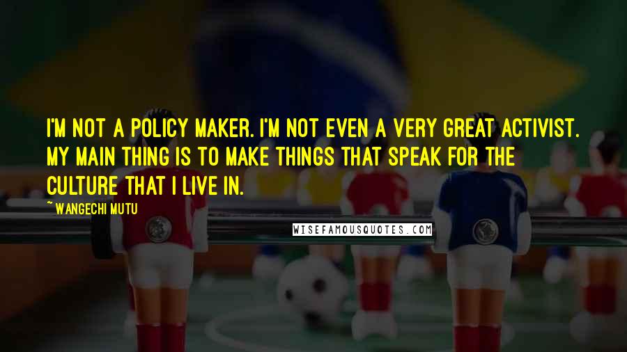 Wangechi Mutu quotes: I'm not a policy maker. I'm not even a very great activist. My main thing is to make things that speak for the culture that I live in. Wangechi Mutu quotes: I'm not a policy maker. I'm not even a very great activist. My main thing is to make things that speak for the culture that I live in.