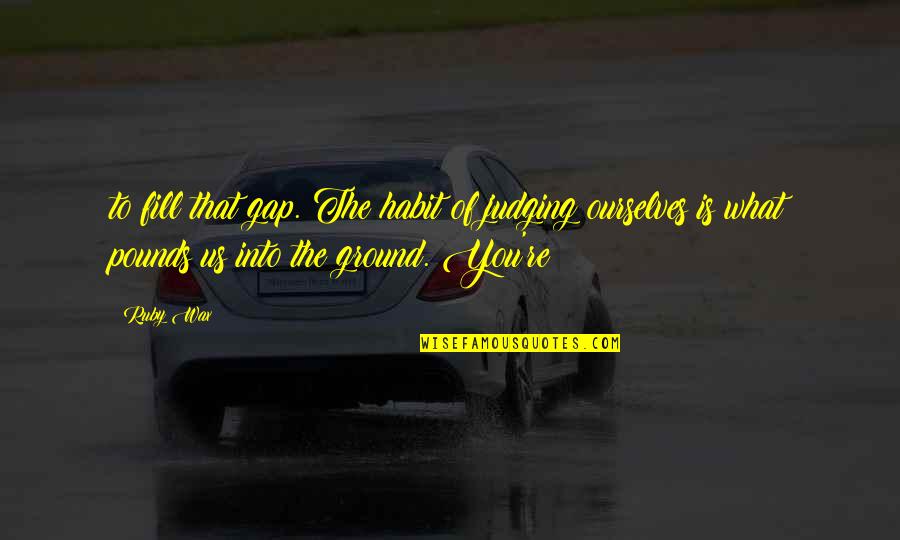 Wanna Go Away From Everyone Quotes By Ruby Wax: to fill that gap. The habit of judging Wanna Go Away From Everyone Quotes By Ruby Wax: to fill that gap. The habit of judging