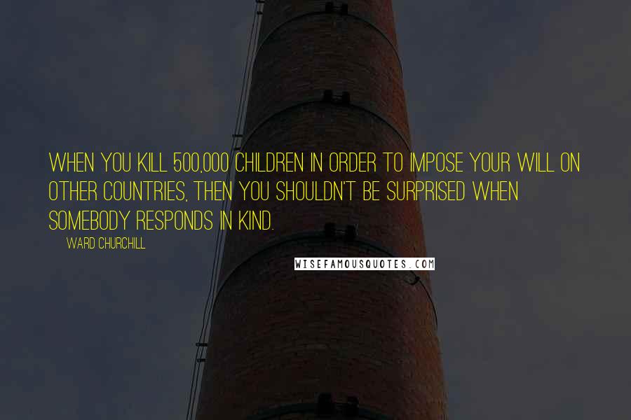Ward Churchill quotes: When you kill 500,000 children in order to impose your will on other countries, then you shouldn't be surprised when somebody responds in kind.