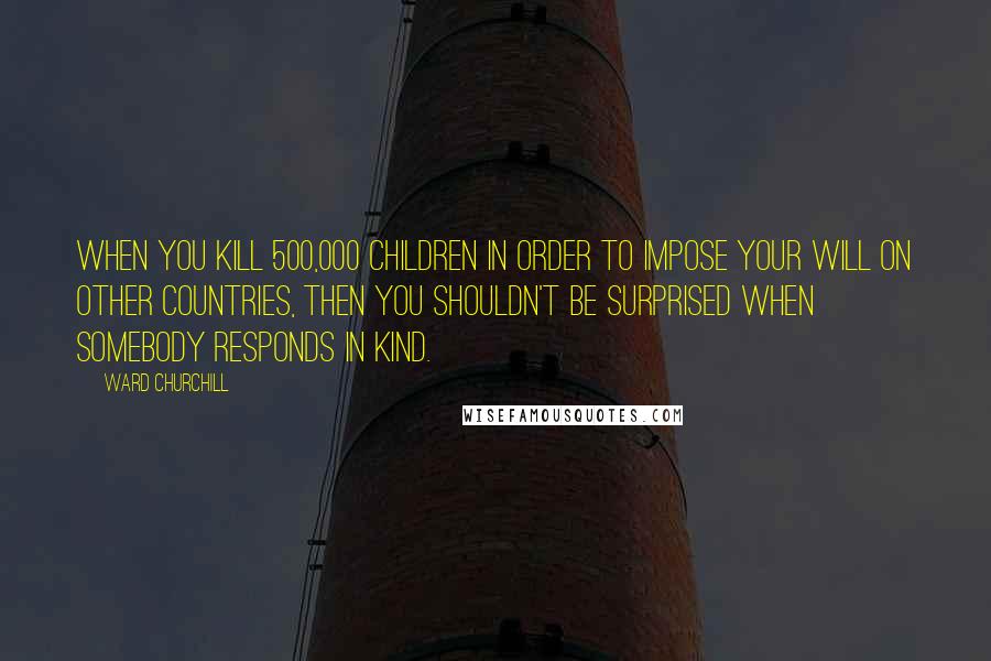 Ward Churchill quotes: When you kill 500,000 children in order to impose your will on other countries, then you shouldn't be surprised when somebody responds in kind. Ward Churchill quotes: When you kill 500,000 children in order to impose your will on other countries, then you shouldn't be surprised when somebody responds in kind.