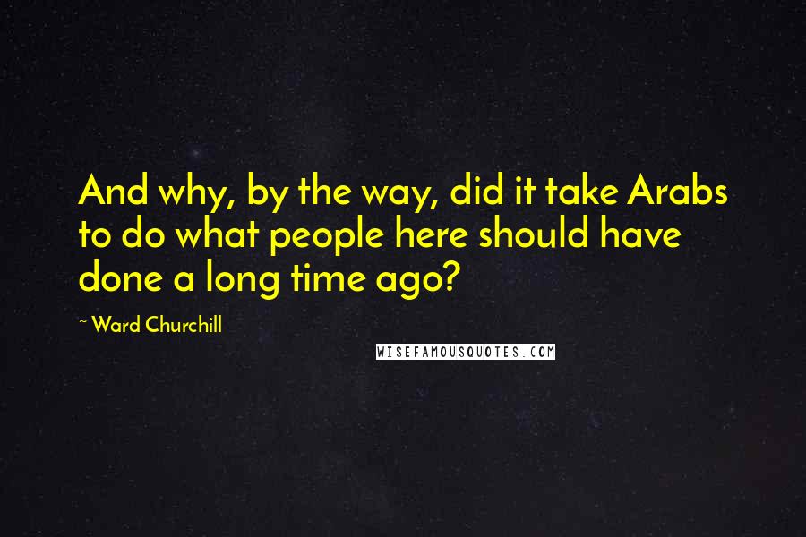 Ward Churchill quotes: And why, by the way, did it take Arabs to do what people here should have done a long time ago?