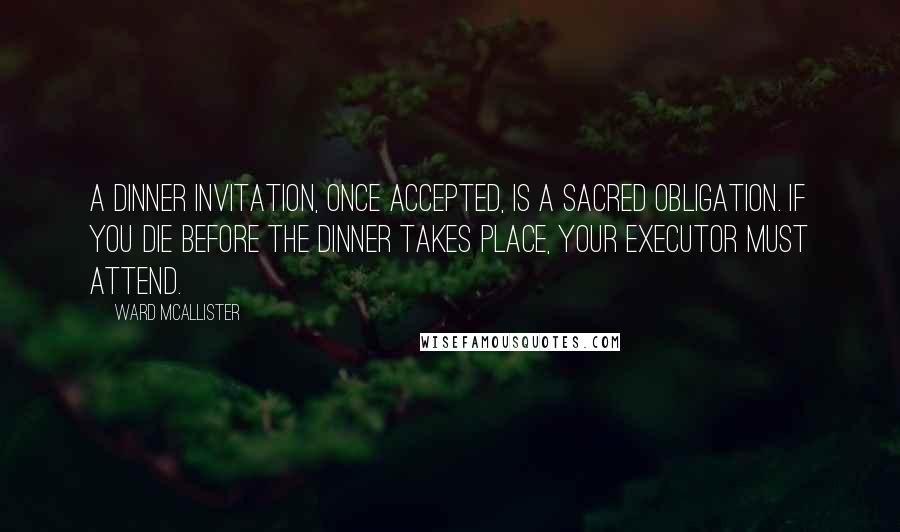 Ward McAllister quotes: A dinner invitation, once accepted, is a sacred obligation. If you die before the dinner takes place, your executor must attend. Ward McAllister quotes: A dinner invitation, once accepted, is a sacred obligation. If you die before the dinner takes place, your executor must attend.