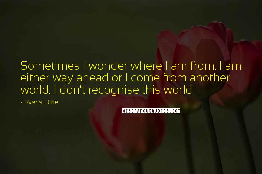 Waris Dirie quotes: Sometimes I wonder where I am from. I am either way ahead or I come from another world. I don't recognise this world. Waris Dirie quotes: Sometimes I wonder where I am from. I am either way ahead or I come from another world. I don't recognise this world.