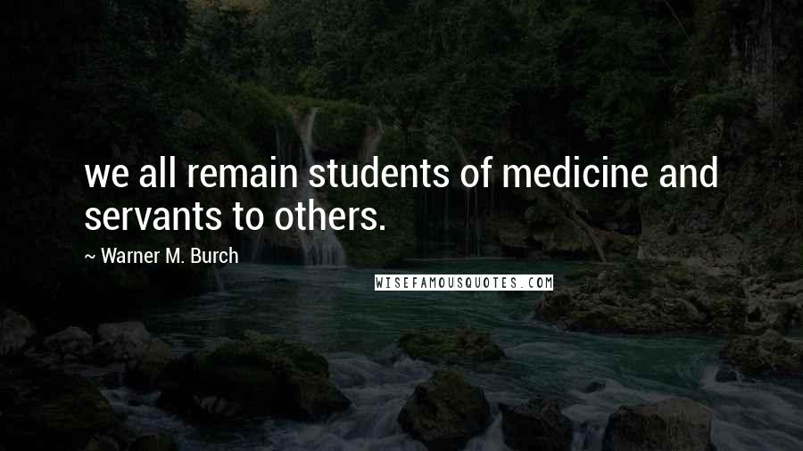 Warner M. Burch quotes: we all remain students of medicine and servants to others.