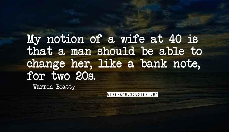 Warren Beatty quotes: My notion of a wife at 40 is that a man should be able to change her, like a bank note, for two 20s. Warren Beatty quotes: My notion of a wife at 40 is that a man should be able to change her, like a bank note, for two 20s.