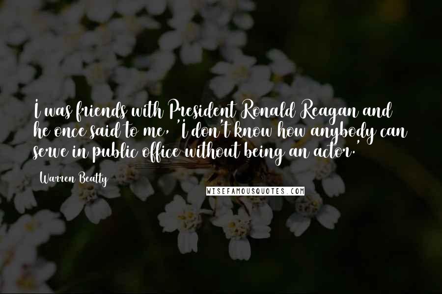 Warren Beatty quotes: I was friends with President Ronald Reagan and he once said to me, 'I don't know how anybody can serve in public office without being an actor.' Warren Beatty quotes: I was friends with President Ronald Reagan and he once said to me, 'I don't know how anybody can serve in public office without being an actor.'