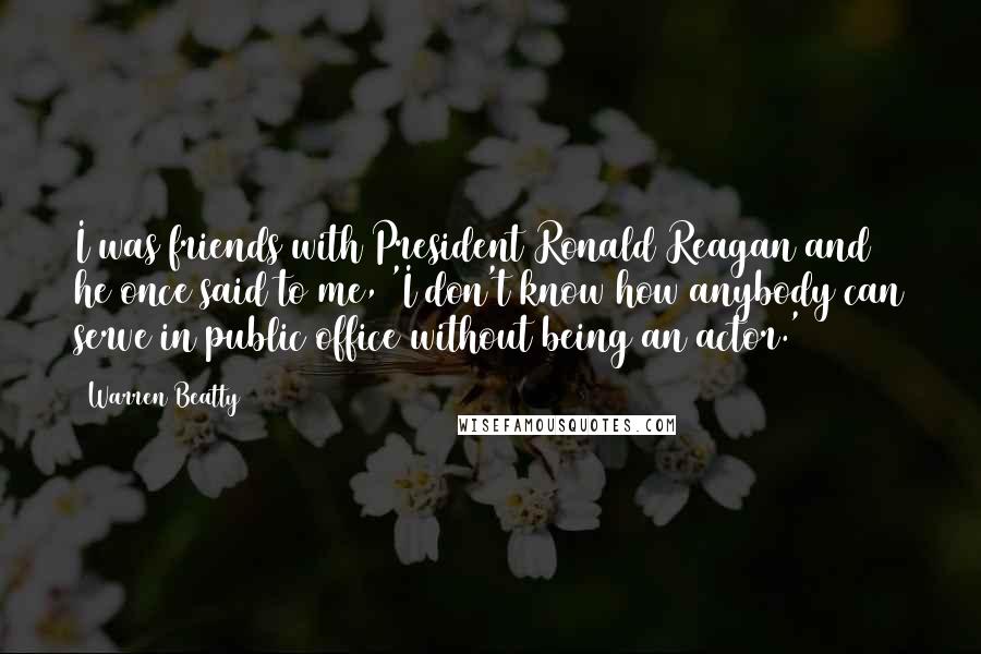 Warren Beatty quotes: I was friends with President Ronald Reagan and he once said to me, 'I don't know how anybody can serve in public office without being an actor.'