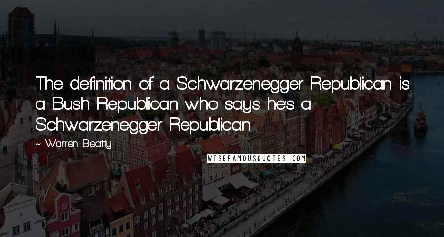 Warren Beatty quotes: The definition of a Schwarzenegger Republican is a Bush Republican who says he's a Schwarzenegger Republican.