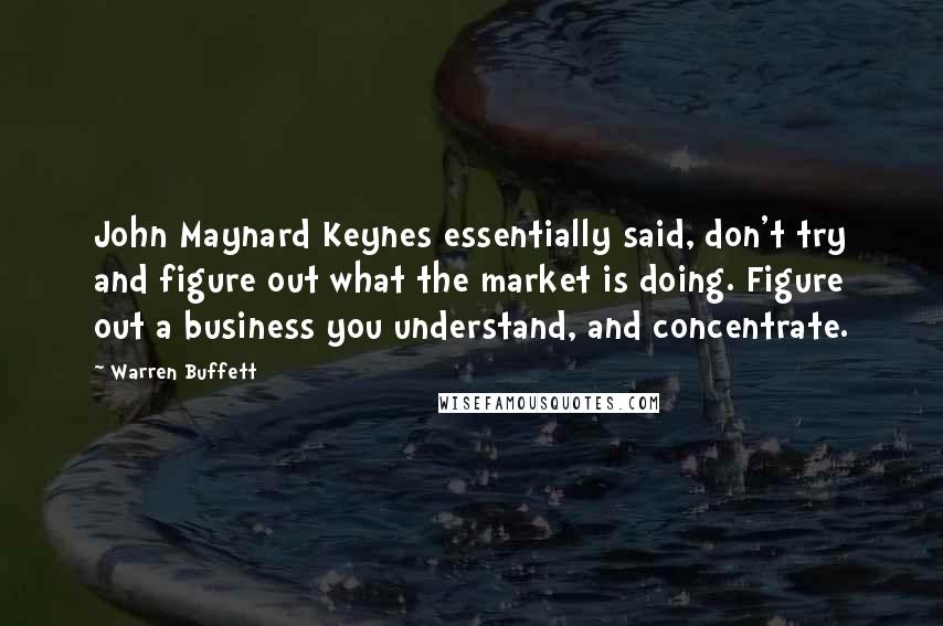 Warren Buffett quotes: John Maynard Keynes essentially said, don't try and figure out what the market is doing. Figure out a business you understand, and concentrate.