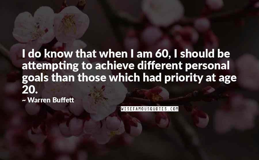 Warren Buffett quotes: I do know that when I am 60, I should be attempting to achieve different personal goals than those which had priority at age 20. Warren Buffett quotes: I do know that when I am 60, I should be attempting to achieve different personal goals than those which had priority at age 20.