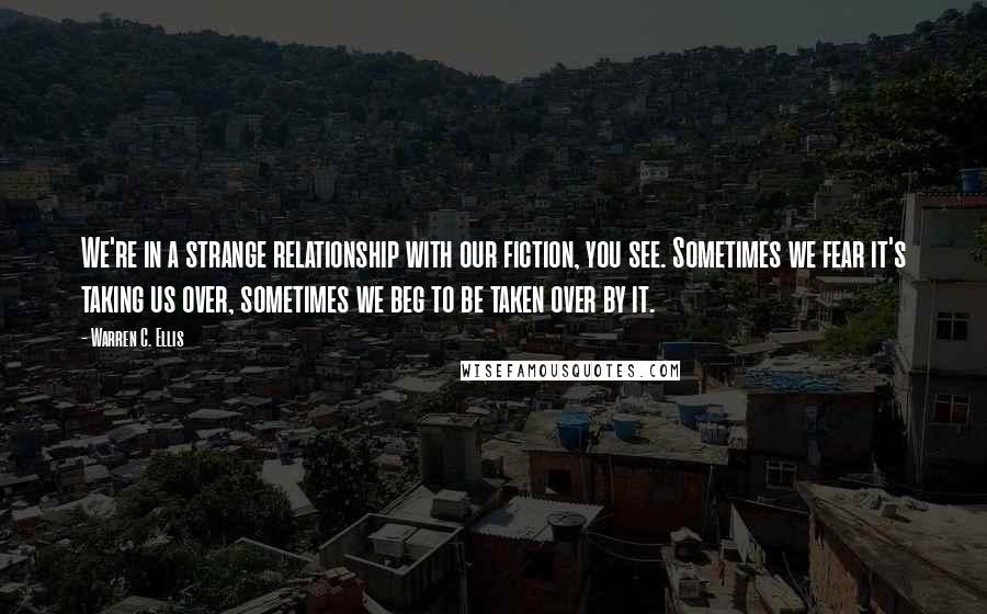 Warren C. Ellis quotes: We're in a strange relationship with our fiction, you see. Sometimes we fear it's taking us over, sometimes we beg to be taken over by it.