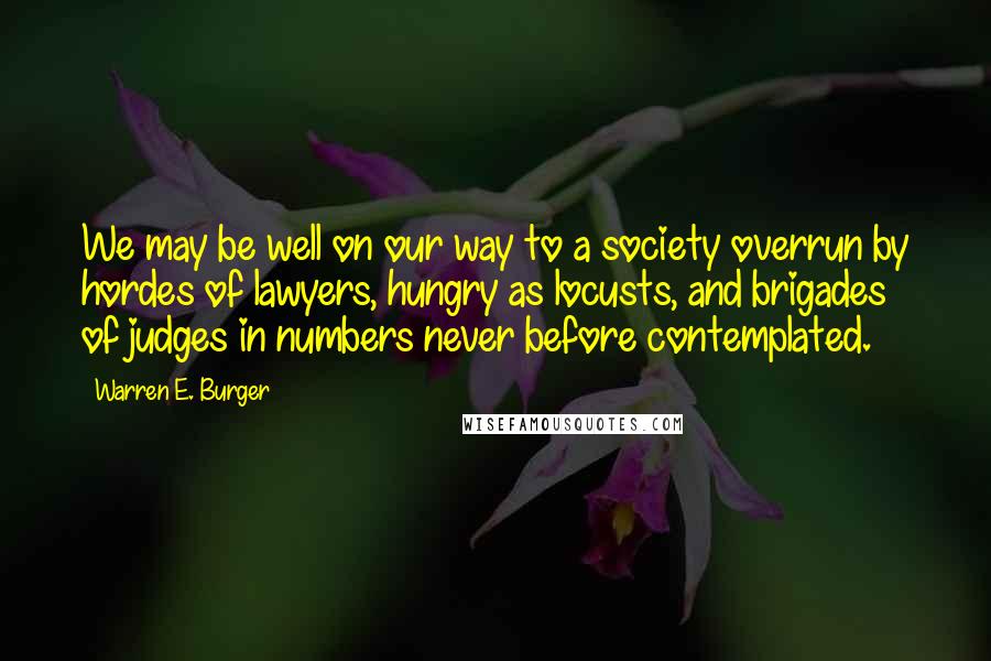 Warren E. Burger quotes: We may be well on our way to a society overrun by hordes of lawyers, hungry as locusts, and brigades of judges in numbers never before contemplated.