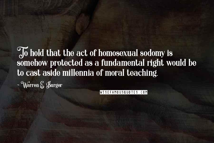 Warren E. Burger quotes: To hold that the act of homosexual sodomy is somehow protected as a fundamental right would be to cast aside millennia of moral teaching.