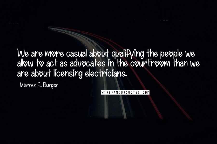 Warren E. Burger quotes: We are more casual about qualifying the people we allow to act as advocates in the courtroom than we are about licensing electricians. Warren E. Burger quotes: We are more casual about qualifying the people we allow to act as advocates in the courtroom than we are about licensing electricians.
