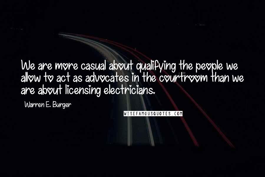 Warren E. Burger quotes: We are more casual about qualifying the people we allow to act as advocates in the courtroom than we are about licensing electricians.