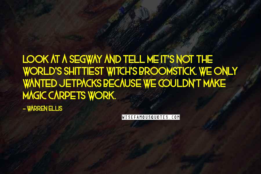 Warren Ellis quotes: Look at a Segway and tell me it's not the world's shittiest witch's broomstick. We only wanted jetpacks because we couldn't make magic carpets work.