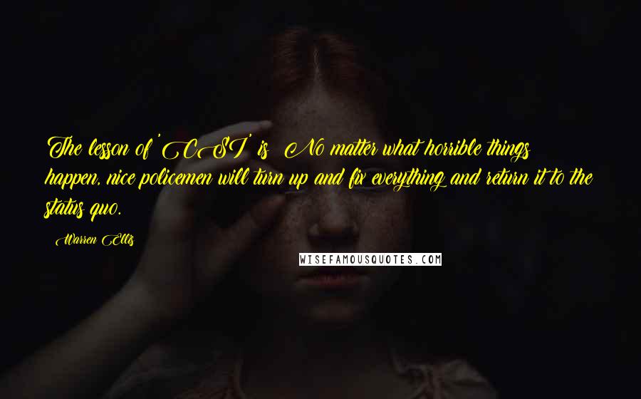 Warren Ellis quotes: The lesson of 'CSI' is: No matter what horrible things happen, nice policemen will turn up and fix everything and return it to the status quo. Warren Ellis quotes: The lesson of 'CSI' is: No matter what horrible things happen, nice policemen will turn up and fix everything and return it to the status quo.