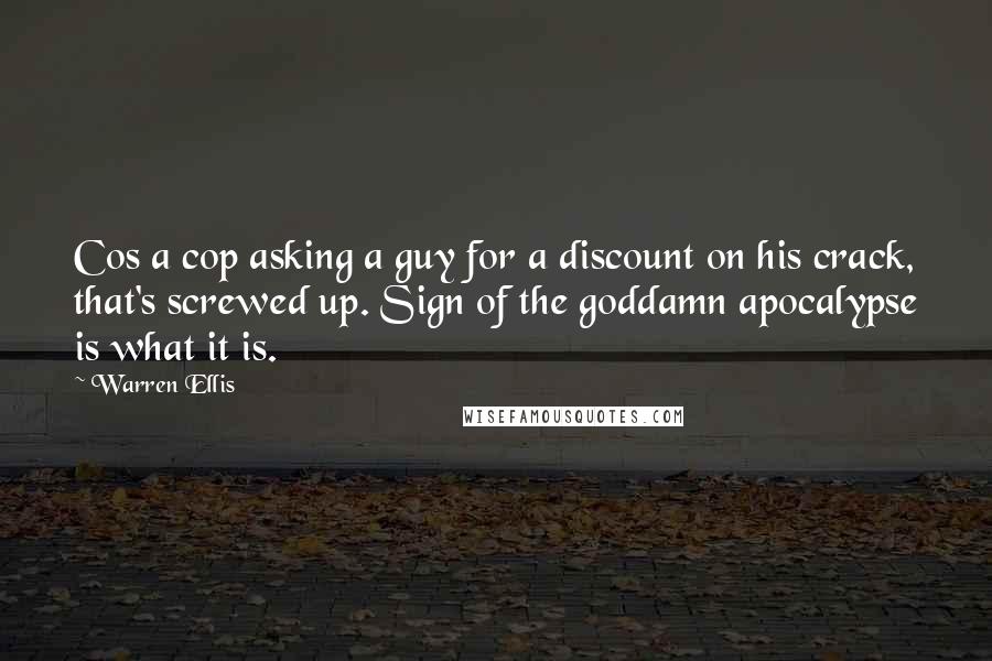 Warren Ellis quotes: Cos a cop asking a guy for a discount on his crack, that's screwed up. Sign of the goddamn apocalypse is what it is. Warren Ellis quotes: Cos a cop asking a guy for a discount on his crack, that's screwed up. Sign of the goddamn apocalypse is what it is.